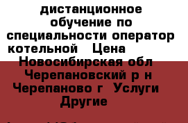 дистанционное обучение по специальности оператор котельной › Цена ­ 6 000 - Новосибирская обл., Черепановский р-н, Черепаново г. Услуги » Другие   